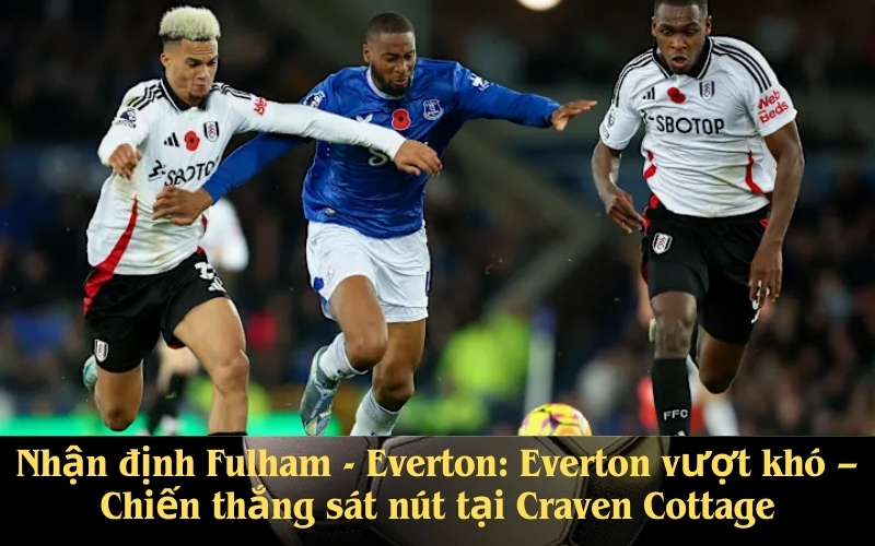 Nhận định Fulham - Everton Everton vượt khó – Chiến thắng sát nút tại Craven Cottage